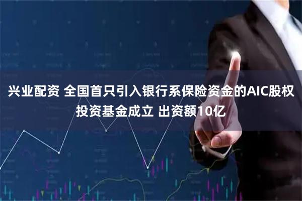 兴业配资 全国首只引入银行系保险资金的AIC股权投资基金成立 出资额10亿