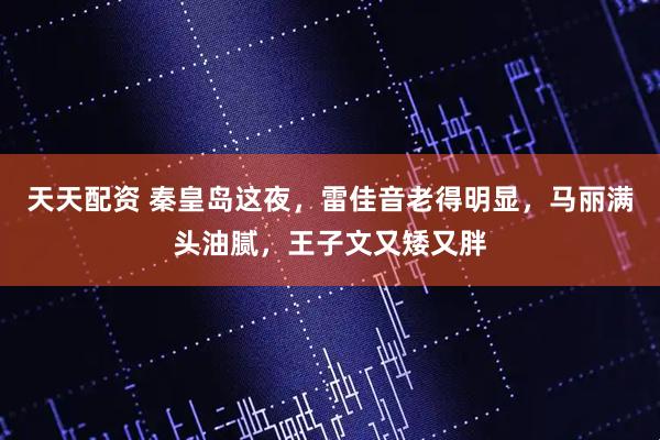 天天配资 秦皇岛这夜，雷佳音老得明显，马丽满头油腻，王子文又矮又胖