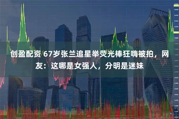 创盈配资 67岁张兰追星举荧光棒狂嗨被拍，网友：这哪是女强人，分明是迷妹