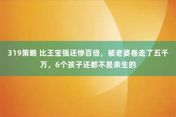 319策略 比王宝强还惨百倍，被老婆卷走了五千万，6个孩子还都不是亲生的