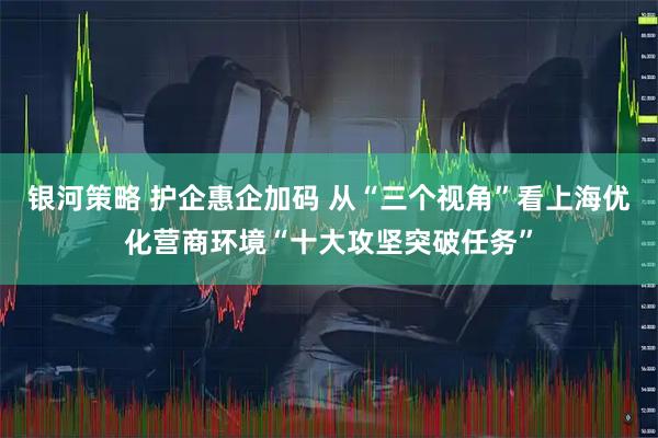 银河策略 护企惠企加码 从“三个视角”看上海优化营商环境“十大攻坚突破任务”