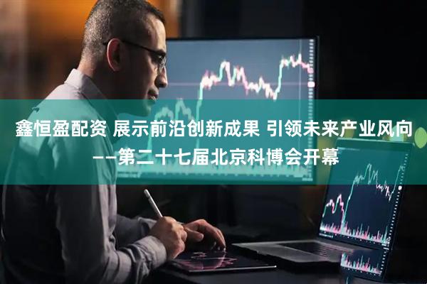 鑫恒盈配资 展示前沿创新成果 引领未来产业风向 ——第二十七届北京科博会开幕