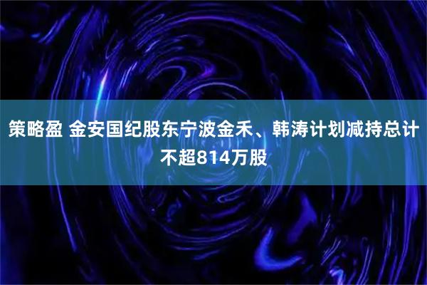 策略盈 金安国纪股东宁波金禾、韩涛计划减持总计不超814万股