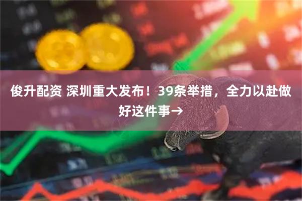 俊升配资 深圳重大发布！39条举措，全力以赴做好这件事→