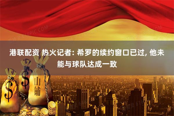 港联配资 热火记者: 希罗的续约窗口已过, 他未能与球队达成一致