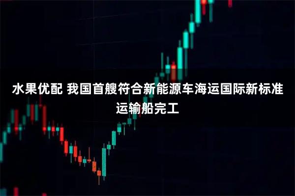 水果优配 我国首艘符合新能源车海运国际新标准运输船完工