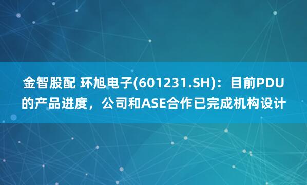 金智股配 环旭电子(601231.SH)：目前PDU的产品进度，公司和ASE合作已完成机构设计
