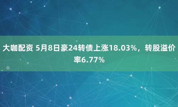 大咖配资 5月8日豪24转债上涨18.03%，转股溢价率6.77%