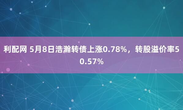 利配网 5月8日浩瀚转债上涨0.78%，转股溢价率50.57%