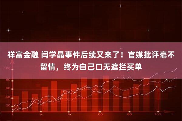 祥富金融 闫学晶事件后续又来了！官媒批评毫不留情，终为自己口无遮拦买单