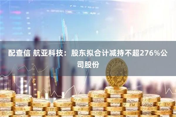 配查信 航亚科技：股东拟合计减持不超276%公司股份