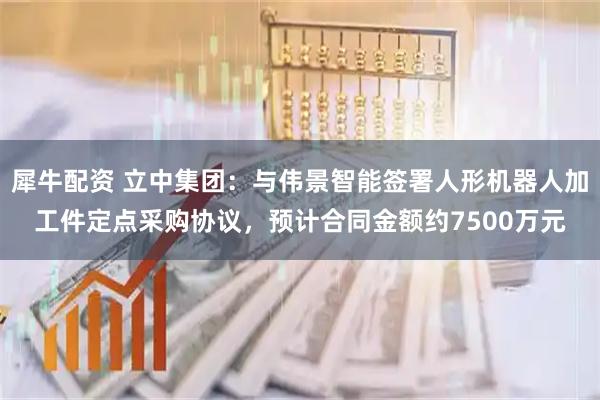 犀牛配资 立中集团：与伟景智能签署人形机器人加工件定点采购协议，预计合同金额约7500万元
