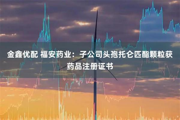 金鑫优配 福安药业：子公司头孢托仑匹酯颗粒获药品注册证书