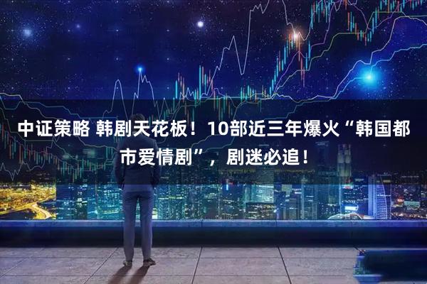 中证策略 韩剧天花板！10部近三年爆火“韩国都市爱情剧”，剧迷必追！