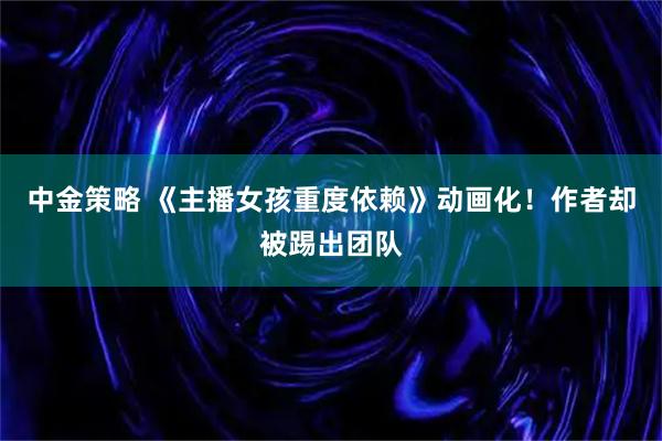 中金策略 《主播女孩重度依赖》动画化！作者却被踢出团队