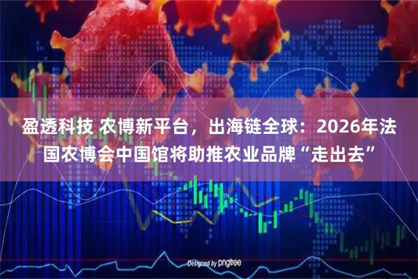 盈透科技 农博新平台，出海链全球：2026年法国农博会中国馆将助推农业品牌“走出去”