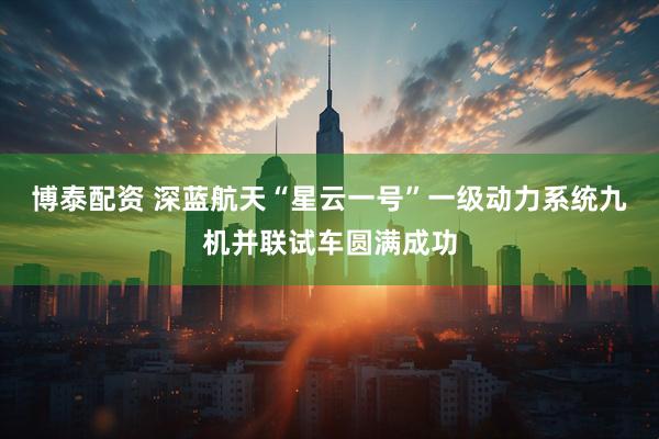 博泰配资 深蓝航天“星云一号”一级动力系统九机并联试车圆满成功