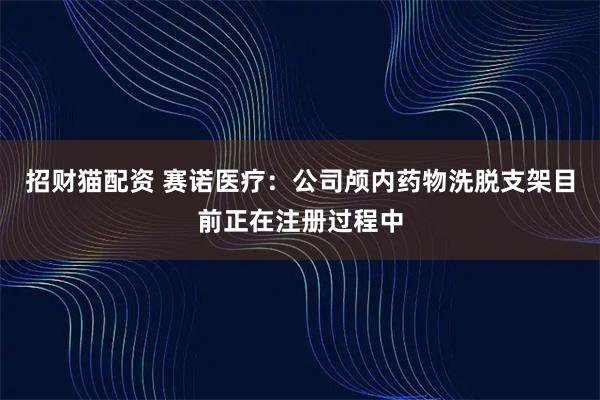 招财猫配资 赛诺医疗：公司颅内药物洗脱支架目前正在注册过程中
