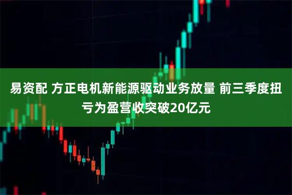 易资配 方正电机新能源驱动业务放量 前三季度扭亏为盈营收突破20亿元