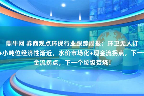 鼎牛网 券商观点环保行业跟踪周报：环卫无人订单加速增长+小吨位经济性渐近，水价市场化+现金流拐点，下一个垃圾焚烧！