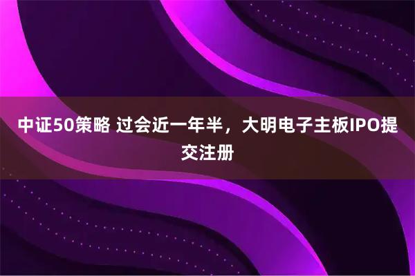 中证50策略 过会近一年半,大明电子主板IPO提交注册