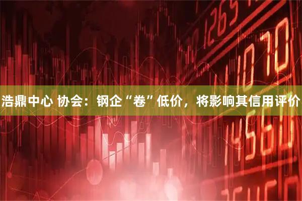 浩鼎中心 协会：钢企“卷”低价，将影响其信用评价