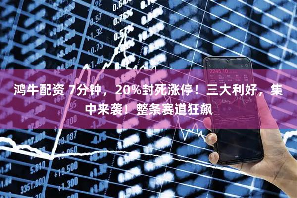 鸿牛配资 7分钟,20%封死涨停!三大利好,集中来袭!整条赛道狂飙