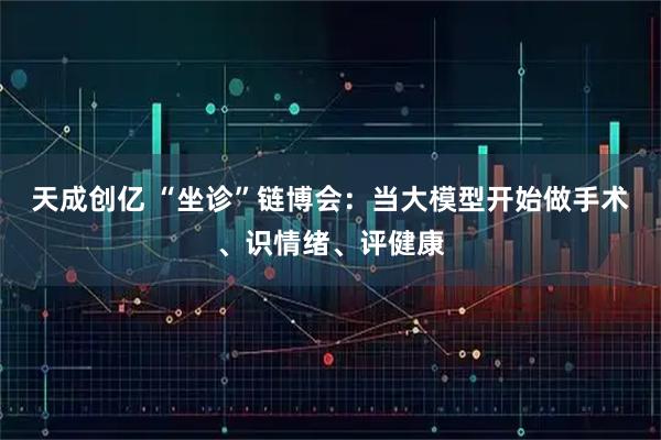 天成创亿 “坐诊”链博会:当大模型开始做手术、识情绪、评健康