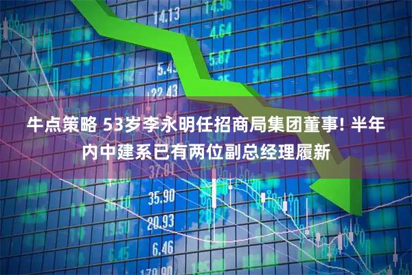 牛点策略 53岁李永明任招商局集团董事! 半年内中建系已有两位副总经理履新